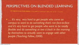 PERSPECTIVES ON BLENDED LEARNING


                   … It’s very, very hard to get people who come on
                   campus to want to do something that’s not face-to-face
                   and it’s very hard to get people who want to be totally
                   ﬂexible and do something at two o’clock in the morning
                   by themselves to actually want to engage with other
                   people (Teaching Fellow, 2008).

Tuesday, 30 November 2010                                                    28
 