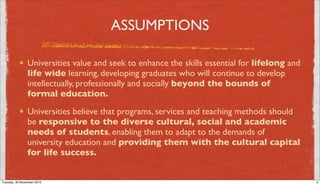 ASSUMPTIONS

                Universities value and seek to enhance the skills essential for lifelong and
                life wide learning, developing graduates who will continue to develop
                intellectually, professionally and socially beyond the bounds of
                formal education.
                Universities believe that programs, services and teaching methods should
                be responsive to the diverse cultural, social and academic
                needs of students, enabling them to adapt to the demands of
                university education and providing them with the cultural capital
                for life success.


Tuesday, 30 November 2010                                                                      3
 