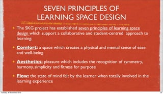 SEVEN PRINCIPLES OF
                              LEARNING SPACE DESIGN
                   The SKG project has established seven principles of learning space
                   design which support a collaborative and student-centred  approach to
                   learning:
                   Comfort: a space which creates a physical and mental sense of ease
                   and well-being
                   Aesthetics: pleasure which includes the recognition of symmetry,
                   harmony, simplicity and ﬁtness for purpose
                   Flow: the state of mind felt by the learner when totally involved in the
                   learning experience

Tuesday, 30 November 2010                                                                     30
 