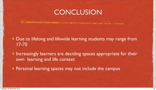 CONCLUSION


                   Due to lifelong and lifewide learning students may range from
                   17-70
                   Increasingly learners are deciding spaces appropriate for their
                   own learning and life context
                   Personal learning spaces may not include the campus


Tuesday, 30 November 2010                                                            32
 