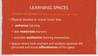 LEARNING SPACES

                      Physical, blended or virtual ‘areas’ that:
                            enhance learning
                            that motivate learners
                            promote authentic learning interactions
                      Spaces where both teachers and students optimize the
                      perceived and actual affordances of the space

Tuesday, 30 November 2010                                                    7
 