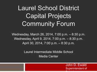 Laurel School District
Capital Projects
Community Forum
Wednesday, March 26, 2014, 7:00 p.m. – 8:30 p.m.
Wednesday, April 9, 2014, 7:00 p.m. – 8:30 p.m.
April 30, 2014, 7:00 p.m. – 8:30 p.m.
Laurel Intermediate Middle School
Media Center
John D. Ewald
Superintendent of
 