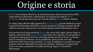 Origine e storia
L’LSD è una sostanza chimica le cui proprietà possono alterare la percezione della
realtà attraverso distorsioni e allucinazioni. Fu scoperta nel 1938 da Albert
Hoffmann, che all’epoca lavorava per l’azienda chimica Sandoz ubicata a Basilea.
In realtà la data ufficiale della scoperta fu il 16 aprile 1943, quando Hoffmann scoprì
le proprietà allucinogene dell’LSD a causa di una goccia di questo composto che gli
cadde su una mano e gli provocò, una volta respirata, intense allucinazioni visive.
Lsd proviene da un fungo parassita, l’ergot, che cresce nella segale. Questo fungo, se
ingerito, causa fortissime allucinazioni e uno stato visivo alterato, che può portare a
conseguenze devastanti nel breve e nel lungo periodo per chi ne fa uso. La Sandoz,
dopo la scoperta di Hoffmann, che fu accidentale, decise di dare avvio alla
produzione dell’Lsd per scopi scientifici. Lo scopo di Hoffmann era quello di trovare
sostanze chimiche utilizzabili nel campo bio-medicale. Hoffmann in seguito testò
l’Lsd su se stesso, scoprendone ed esplorandone gli aspetti e le sfumature
allucinogene.
 