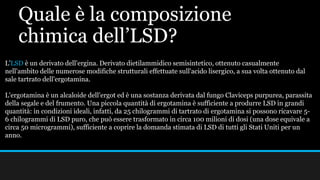Quale è la composizione
chimica dell’LSD?
L'LSD è un derivato dell'ergina. Derivato dietilammidico semisintetico, ottenuto casualmente
nell'ambito delle numerose modifiche strutturali effettuate sull'acido lisergico, a sua volta ottenuto dal
sale tartrato dell'ergotamina.
L'ergotamina è un alcaloide dell'ergot ed è una sostanza derivata dal fungo Claviceps purpurea, parassita
della segale e del frumento. Una piccola quantità di ergotamina è sufficiente a produrre LSD in grandi
quantità: in condizioni ideali, infatti, da 25 chilogrammi di tartrato di ergotamina si possono ricavare 5-
6 chilogrammi di LSD puro, che può essere trasformato in circa 100 milioni di dosi (una dose equivale a
circa 50 microgrammi), sufficiente a coprire la domanda stimata di LSD di tutti gli Stati Uniti per un
anno.
 
