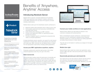 1
A division of FRESCHE LEGACY
Looksoftware | Product Overview | Newlook Server		 		 Share:
Benefits of ‘Anywhere,
Anytime’ Access
Introducing Newlook Server
Newlook Server supports composite applications and generates
HTML5 zero deployment user interfaces. It enables customers to
access IBM i applications from any device that supports a browser,
including mobile devices.
Newlook Server builds upon the looksoftware dynamic architecture to:
•	 Modernize existing 5250 applications with or without source code.
•	 Extend existing applications and build without 5250/DDS limits
using RPG Open Access.
•	 Scale infinitely without affecting your IBM i workload.
•	 Provide a zero deployment HTML5 UI, supporting all modern
browsers and devices.
•	 Provide an integration layer for connecting the components that
make up composite applications.
A single looksoftware dynamic repository can support the multi-channel
requirements of internal users, external users (partners and customers)
and mobile users. IBM i customers can use Newlook Server to deliver
the most appropriate UI style without changing existing applications.
Product
Modernize 5250 applications and build
new ones with RPG Open Access
Reduce costs by delivering self-service
applications to employees, customers
and partners
Improve service by providing
‘anywhere, anytime’application access;
improve ROI from existing, unchanged
applications
Increase productivity by giving workers
remote access to corporate data and
applications
Improve customer service with
real-time, customized access to host
applications
Lower costs and improve efficiency by 	
completing transactions faster
Supporting composite
applications and multi-
channel UIs.
Access your IBM i applications anywhere, anytime
Employees, partners and customers need access to their critical
enterprise applications when they can’t get to their office.
Multi-channel UIs
Internal information workers require the performance, functionality and
integration provided by smart clients. On the other hand, business
partners and customers may need thin client access; mobile users are
different. Newlook Server complements our existing smart client or rich
client support to give IBM i customers a complete UI framework for
delivering anywhere, anytime, any channel access.
Connect your mobile workforce to host applications
Newlook Server delivers pure web-based UIs directly to your
customers, employees and business partners.
Built on looksoftware’s dynamic architecture, customized UIs are
generated on the fly. looksoftware’s developer product Newlook
Developer enables you to reuse and extend your existing applications
and deploy these functions to modern devices.
They also give you the freedom to optimize your designs for the target
mobile device.
Mobile done right
Newlook Server helps create truly modern web applications, giving
access to IBM i data with a new look and feel and a modern mobile
design pattern.
Dynamically generate pure web-based UIs
Zero deployment UIs are best suited for external users like partners
and customers. They support popular browsers, and can be
accessed on IOS, Android, Windows Mobile, Blackberry, Linux, Mac
or Windows.
 
