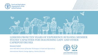 LESSONS FROM TEN YEARS OF EXPERIENCE BUILDING MEMBER
STATES’ CAPACITIES FOR DIAGNOSING LSDV AND OTHER
CAPRIPOXVIRUSES
Giovanni Cattoli
Joint FAO-IAEA Centre of Nuclear Techniques in Food and Agriculture,
International Atomic Energy Agency, Vienna (Austria)
 
