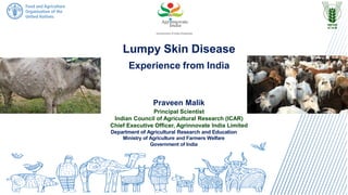 Lumpy Skin Disease
Experience from India
Praveen Malik
Principal Scientist
Indian Council of Agricultural Research (ICAR)
Chief Executive Officer, Agrinnovate India Limited
Department of Agricultural Research and Education
Ministry of Agriculture and Farmers Welfare
Government of India
 