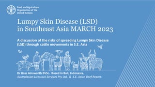 Lumpy Skin Disease (LSD)
in Southeast Asia MARCH 2023
A discussion of the risks of spreading Lumpy Skin Disease
(LSD) through cattle movements in S.E. Asia
Dr Ross Ainsworth BVSc. Based in Bali, Indonesia.
Australasian Livestock Services Pty Ltd, & S.E. Asian Beef Report.
 