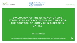 EVALUATION OF THE EFFICACY OF LIVE
ATTENUATED HETEROLOGOUS VACCINES FOR
THE CONTROL OF LUMPY SKIN DISEASE IN
CATTLE
Wannes Philips
LSD Symposium: How science can support disease management and control, 14-16 March 2023, Rome, Italy
 