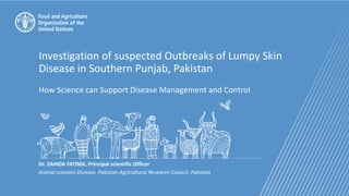 Investigation of suspected Outbreaks of Lumpy Skin
Disease in Southern Punjab, Pakistan
How Science can Support Disease Management and Control
Dr. ZAHIDA FATIMA, Principal scientific Officer
Animal sciences Division, Pakistan Agricultural Research Council, Pakistan
 