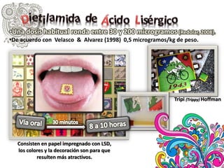 •Una dosis habitual ronda entre 30 y 200 microgramos (Redolar, 2008).
•De acuerdo con Velasco & Alvarez (1998) 0,5 microgramos/kg de peso.

Tripi (Trippy) Hoffman

Consisten en papel impregnado con LSD,
los colores y la decoración son para que
resulten más atractivos.

 
