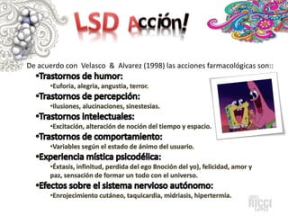 De acuerdo con Velasco & Alvarez (1998) las acciones farmacológicas son::
•Euforia, alegria, angustia, terror.
•Ilusiones, alucinaciones, sinestesias.
•Excitación, alteración de noción del tiempo y espacio.
•Variables según el estado de ánimo del usuario.
•Éxtasis, infinitud, perdida del ego 8noción del yo), felicidad, amor y
paz, sensación de formar un todo con el universo.
•Enrojecimiento cutáneo, taquicardia, midriasis, hipertermia.

 
