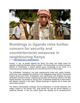 Bombings in Uganda raise further
concern for security and
counterterrorist measures in
neighbouring Kenya
From http://blogs.lse.ac.uk/waronterror/

Sunday 11 July, as people watched the World Cup finals, twin blasts shook the
Ugandan capital city Kampala, killing 74 people. This recent attack on civilians has been
blamed on Al-Shabaab, a radical Islamist group increasingly at the center of a
worsening security situation playing out in the East and Horn of Africa region.

The Al-Shabaab “insurgency” has been predominantly linked with nearby Somalia,
where they have weakened the authority of the Mogadishu-based Somali Transitional
Federal Government (TFG). Al-Shabaab’s open identification with Al-Qaeda has been
particularly worrying to Kenya, neighbouring countries and American efforts in the fight
against terrorism. As recently as January 2010, Al-Shabaab threatened to attack Kenya
and Western interests in the region. Recent bombings in Uganda will no doubt only
raise further concerns.

The Obama Administration continues, like its predecessor, to provide diplomatic and
military support to the Somali TFG, even though this has not proved effective in
stabilizing Somalia. In fact, the United States has stepped up its counterterrorism
                                           1 

 
 