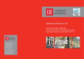 D A
Bolashak Scholars at LSE
Government Policy Challenges:
Review and Analysis of Contemporary Issues
and Debates Across Social Sciences 2012-13
LSE Enterprise Limited
The London School of Economics
and Political Science,
Eighth Floor, Tower Three,
Houghton Street,
London, WC2A 2AZ
Tel: +44 (0)20 7955 7128
Fax: +44 (0)20 7955 7980
Email: enterprise@lse.ac.uk
Web: lse.ac.uk/enterprise
Twitter: @lseenterprise
 