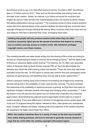 10
Insisting that people will only produce creative works when they can claim
exclusive ownership rights ignores the spread of practices that depend on sharing
and co-creation and easy access to creative works; this insistence privileges
copyright owners over these creators.
Within the creative industries there is a variety of views on the best way to benefit
from online sharing practices, and how to innovate to generate revenue streams in
ways that do not fit within the existing copyright enforcement regime.
SoundCloud is free to use, but it also offers premium service. Founded in 2007, SoundCloud
grew to 10 million users by 2012.13
Sites such as this demonstrate that sharing music can
stimulate music creation. Indaba, for instance, is an online community for musicians that
enables its users to make remixes from material posted under a CC license by others, thereby
stimulating collaborations among musicians.14
The increasing variety of online creative practices
means that some representatives of the creative industries are becoming less concerned about
copyright infringement through individual file sharing. Many musicians share their music and are
very happy for their fans to download their music, envisaging future sales.
The marketing benefits and sales boosts arising from the sharing of films online are starting to
be seen as compensating for losses in revenue due to infringing sharing,15
and the digital world
is thriving on ubiquitous digital content sharing.16
For instance, the 10 million user generated
videos of Gangnam Style by South-Korean musician PSY on YouTube demonstrate how
attractive and vibrant the online sharing culture has become.17
There are many less well known
examples across the web. An IPO report on parody also confirms that such participatory online
practices are gaining favour and benefiting those who are able to build a global brand.18
Ofcom’s consumer tracking study found evidence of increasing use of legal music streaming
services with growth in the availability of mixed ‘paid and free’ services. This study indicated
that awareness of the availability of streaming services is growing, but that there have been no
significant changes in attitudes towards online legal and infringing online consumption.19
In fact,
file sharers in the UK were found to spend more on content than those who only consumed
legal content, demonstrating the potential boost to legal digital content sales as a result of
content sampling. There were differences in the level of infringement across content types, with
music and TV programs being the highest, followed by films, video games and, considerably
lower, computer software and books, indicating that some segments of the creative industries
are adapting to the digital culture faster than others.
 