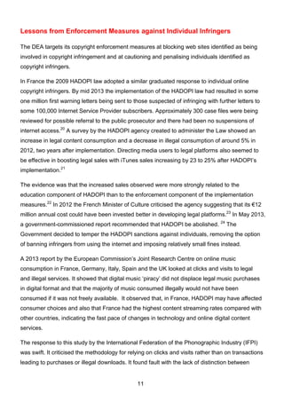 11
Lessons from Enforcement Measures against Individual Infringers
The DEA targets its copyright enforcement measures at blocking web sites identified as being
involved in copyright infringement and at cautioning and penalising individuals identified as
copyright infringers.
In France the 2009 HADOPI law adopted a similar graduated response to individual online
copyright infringers. By mid 2013 the implementation of the HADOPI law had resulted in some
one million first warning letters being sent to those suspected of infringing with further letters to
some 100,000 Internet Service Provider subscribers. Approximately 300 case files were being
reviewed for possible referral to the public prosecutor and there had been no suspensions of
internet access.20
A survey by the HADOPI agency created to administer the Law showed an
increase in legal content consumption and a decrease in illegal consumption of around 5% in
2012, two years after implementation. Directing media users to legal platforms also seemed to
be effective in boosting legal sales with iTunes sales increasing by 23 to 25% after HADOPI’s
implementation.21
The evidence was that the increased sales observed were more strongly related to the
education component of HADOPI than to the enforcement component of the implementation
measures.22
In 2012 the French Minister of Culture criticised the agency suggesting that its €12
million annual cost could have been invested better in developing legal platforms.23
In May 2013,
a government-commissioned report recommended that HADOPI be abolished. 24
The
Government decided to temper the HADOPI sanctions against individuals, removing the option
of banning infringers from using the internet and imposing relatively small fines instead.
A 2013 report by the European Commission’s Joint Research Centre on online music
consumption in France, Germany, Italy, Spain and the UK looked at clicks and visits to legal
and illegal services. It showed that digital music ‘piracy’ did not displace legal music purchases
in digital format and that the majority of music consumed illegally would not have been
consumed if it was not freely available. It observed that, in France, HADOPI may have affected
consumer choices and also that France had the highest content streaming rates compared with
other countries, indicating the fast pace of changes in technology and online digital content
services.
The response to this study by the International Federation of the Phonographic Industry (IFPI)
was swift. It criticised the methodology for relying on clicks and visits rather than on transactions
leading to purchases or illegal downloads. It found fault with the lack of distinction between
 
