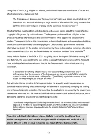 12
Targeting individual internet users is not likely to reverse the trend toward an
online sharing culture, and there is an urgent need for independent verification of
claims of harm to the creative industries as a result of individual copyright.
infringing activity.
categories of music, e.g. singles vs. albums, and claimed there was no evidence of cause and
effect relationships. It also said that
“the findings seem disconnected from commercial reality, are based on a limited view of
the market and are contradicted by a large volume of alternative third party research that
confirms the negative impact of piracy on the legitimate music business”.25
This highlights a major problem with the claims and counter-claims about the impact of online
copyright infringement by individual users. The large companies and their lobbyists in the
creative industries refer to studies that they commission; while opponents cite alternative
studies. The opponents have little or no access to the methodologies and assumptions built into
the studies commissioned by these large players. Unfortunately, governments have little
alternative but to rely on the studies commissioned by those in the creative industries who claim
drastic revenue reduction and are forced to take the results as the best ‘facts’ available.26
In the Judicial Review of the DEA in 2011 sought by two of the largest ISPs in the country, BT
and TalkTalk, the judge said that he was willing to accept that implementation of the Act could
have a chilling effect on internet use – despite the Government’s claims about promoting
innovation.
“I accept that the chilling effect is now a well-documented phenomenon, and I
acknowledge that the concerns of the Interveners are genuine and that there is in the
present context a risk of some chilling effect. The difficulty again is to assess, at this
stage, the likely magnitude of such an effect”.27
But without evidence from the Act’s implementation, he argued it would be premature to
conclude that any chilling effect will outweigh the benefits of suppressing infringing file sharing
and enhanced copyright protection. He found that the evaluations presented by the government,
the creative industries and the Internet Service Providers were not of “scientific evidence, but of
competing economic arguments” and conflicting interests:
“How these competing and conflicting interests should be accommodated and balanced
appears to me to be a classic legislative task, and the court should be cautious indeed
before striking down as disproportionate the specific balance that Parliament has
legislated”.
 