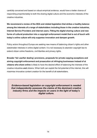 14
carefully conceived and based on robust empirical evidence, would have a better chance of
responding proportionately to both the sharing digital culture and the economic interests of the
creative industries.
We recommend a review of the DEA and related legislation that strikes a healthy balance
among the interests of a range of stakeholders including those in the creative industries,
Internet Service Providers and internet users. Fitting the digital sharing culture and new
forms of cultural production into a copyright enforcement model that is out of touch with
today’s online culture will only suppress innovation and dampen growth.
Policy actors throughout Europe are seeking new means of balancing citizen’s rights and other
stakeholder interests in online digital content. It is not necessary to abandon copyright law to
extend citizen online freedoms, civil liberties and privacy rights.
Broader ‘fair use/fair dealing’ provisions, proposals for private copying exceptions and
aiming copyright enforcement and prosecution at infringing businesses instead of at
citizens who share online is likely to have the desired effect of balancing the interests of the
creative industries and citizens. When both can exploit the full potential of the internet, this will
maximise innovative content creation for the benefit of all stakeholders.
Evidence-based legislation on copyright enforcement is needed
that independently assesses the claims of the dominant creative
industry firms and the impacts on users in the light of today’s
digital culture.
 