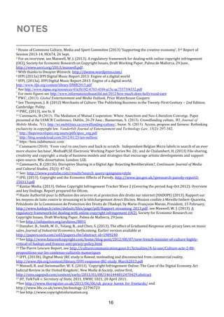 16
1 House of Commons Culture, Media and Sport Committee (2013) ‘Supporting the creative economy’, 3rd Report of
Session 2013-14, HC674, 26 Sept.
2 For an overview, see Maxwell, W. J. (2013). A regulatory framework for dealing with online copyright infringement
(OCI), Society for Economic Research on Copyright Issues, Draft Working Paper, Palma de Mallorca, 29 June,
http://www.serci.org/2013/maxwell.pdf .
3 With thanks to Dwayne Winseck: http://dwmw.wordpress.com/
4 IFPI (2013a) IFPI Digital Music Report 2013: Engine of a digital world
5 IFPI, (2013a). IFPI Digital Music Report 2013: Engine of a digital world,
http://www.ifpi.org/content/library/DMR2013.pdf
6
See http://www.mpaa.org/resources/43a3b102-6703-45f4-a15c-ac75573f4352.pdf
7
For more figures see http://www.informationisbeautiful.net/2012/how-much-does-hollywood-earn
8
PWC, (2013). Global Entertainment and Media Outlook, Price Waterhouse Coopers
9 See Thompson, J. B. (2012) Merchants of Culture: The Publishing Business in the Twenty-First Century – 2nd Edition.
Cambridge: Polity.
10 PWC, (2013), see fn. 8
11 Cammaerts, B (2013). The Mediation of Mutual Cooperation: Where Anarchism and Neo-Liberalism Converge. Paper
presented at the IAMCR Conference, Dublin, 26-29 June.; Bannerman, S. (2013). Crowdfunding culture, WI, Journal of
Mobile Media, 7(1), http://wi.mobilities.ca/crowdfunding-culture/; Suzor, N. (2013). Access, progress and fairness: Rethinking
exclusivity in copyright law. Vanderbilt Journal of Entertainment and Technology Law, 15(2): 297-342.
12
http://thepowerofopen.org/assets/pdfs/tpoo_eng.pdf
13
http://blog.soundcloud.com/2012/01/23/ten-million/
14
https://beta.indabamusic.com/
15
Cammaerts (2010). ‘From vinyl to one/zero and back to scratch: Independent Belgian Micro labels in search of an ever
more elusive fan base’, Media@LSE Electronic Working Paper Series No. 20.; and de Chalambert, H. (2013) File-sharing,
creativity and copyright: a study of business models and strategies that encourage artistic developments and support
open-source. MSc dissertation. London: LSE.
16 Cammaerts, B. (2011b). Disruptive Sharing in a Digital Age: Rejecting Neoliberalism?, Continuum: Journal of Media
and Cultural Studies, 25(1): 47-62.
17 See: http://www.youtube.com/results?search_query=gangnam+style
18 IPO, (2013). Copyright and the Economic Effects of Parody, http://www.ipo.gov.uk/ipresearch-parody-report3-
150313.pdf
19 Kantar Media. (2013). Online Copyright Infringement Tracker Wave 2 (Covering the period Aug-Oct 2012): Overview
and key findings. Report prepared for Ofcom.
20 Haute Authorité pour la diffusion des oeuvres et al protection des droits sur internet (HADOPI) (2013). Rapport sur
les moyens de lutte contre le streaming et le téléchargement direct illicites. Mission confiée à Mireille Imbert-Quaretta,
Présidente de la Commission de Protection des Droits de l’Hadopi, by Marie-Françoise Marais, President, 15 February,
http://www.hadopi.fr/sites/default/files/page/pdf/Rapport_streaming_2013.pdf; see Maxwell, W. J. (2013). A
regulatory framework for dealing with online copyright infringement (OCI), Society for Economic Research on
Copyright Issues, Draft Working Paper, Palma de Mallorca, 29 June.
21 See http://infojustice.org/archives/8891
22 Danaher, B., Smith, M. D., Telang, R., and Chen, S. (2013). The effect of Graduated Response anti-piracy laws on music
sales, Journal of Industrial Economics, forthcoming. Earlier version available at
http://papers.ssrn.com/sol3/papers.cfm?abstract_id=1989240
23 See http://www.futureofcopyright.com/home/blog-post/2012/08/07/new-french-minister-of-culture-highly-
critical-of-hadopi-and-frances-anti-piracy-policy.html
24 The Pierre Lescure Report, see http://culturecommunication.gouv.fr/Actualites/A-la-une/Culture-acte-2-80-
propositions-sur-les-contenus-culturels-numeriques
25 IFPI. (2013b). Digital Music JRC study is flawed, misleading and disconnected from commercial reality,
http://www.ifpi.org/content/library/IFPI-response-JRC-study_March2013.pdf
26 Mansell, R. and Steinmueller, W. E. (2013). ‘Copyright Infringement Online: The Case of the Digital Economy Act
Judicial Review in the United Kingdom’, New Media & Society, online first,
http://nms.sagepub.com/content/early/2013/01/08/1461444812470429.abstract
27 BT, TalkTalk v. Secretary of State, 2011, EWHC 1021, 20 April 2011.
28See http://www.theregister.co.uk/2013/06/06/uk_piracy_haven_for_freetards/ and
http://www.bbc.co.uk/news/technology-22796723
29 See http://www.copyrightinformation.org
NOTES
 