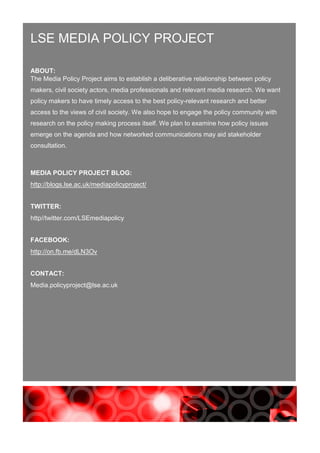 LSE MEDIA POLICY PROJECT
ABOUT:
The Media Policy Project aims to establish a deliberative relationship between policy
makers, civil society actors, media professionals and relevant media research. We want
policy makers to have timely access to the best policy-relevant research and better
access to the views of civil society. We also hope to engage the policy community with
research on the policy making process itself. We plan to examine how policy issues
emerge on the agenda and how networked communications may aid stakeholder
consultation.
MEDIA POLICY PROJECT BLOG:
http://blogs.lse.ac.uk/mediapolicyproject/
TWITTER:
http//twitter.com/LSEmediapolicy
FACEBOOK:
http://on.fb.me/dLN3Ov
CONTACT:
Media.policyproject@lse.ac.uk
 