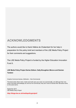 2
ACKNOWLEDGMENTS
The authors would like to thank Hélène de Chalambert for her help in
preparation for this policy brief and members of the LSE Media Policy Project
for their comments and suggestions.
The LSE Media Policy Project is funded by the Higher Education Innovation
Fund 5.
LSE Media Policy Project Series Editors: Sally Broughton Micova and Damian
Tambini
Creative Commons license, Attribution – Non-Commercial.
The licence lets others remix, tweak and build upon your work non-commercially, and although their new
works must also acknowledge you and be non-commercial, they don’t have to license their derivative works
on the same terms.
September 2013
LSE Media Policy Project
http://blogs.lse.ac.uk/mediapolicyproject/
 