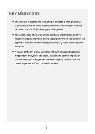 3
KEY MESSAGES
The creative industries are innovating to adapt to a changing digital
culture and evidence does not support claims about overall revenue
reduction due to individual copyright infringement.
The experiences of other countries that have implemented punitive
measures against individual online copyright infringers indicate that the
approach does not have the impacts claimed by some in the creative
industries.
A review of the UK Digital Economy Act 2010 is needed based on
independent analysis of the social, cultural and political impacts of
punitive copyright infringement measures against citizens, and the
overall experience of the creative industries.
 