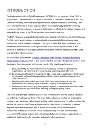 5
The implementation of the Digital Economy Act (DEA) 2010 is not expected before 2015, a
lengthy delay. The September 2013 report of the House of Commons Culture Media and Sport
Committee fervently advocates quick implementation, despite evidence of controversy.1
This
policy brief contributes to debate about the DEA’s measures for copyright enforcement by
examining evidence on the way a changing digital culture is affecting the creative industries and
on the potential impact of the DEA’s copyright enforcement measures.
The DEA introduced a graduated response to online copyright infringement, i.e. Internet Service
Providers send warning notices to individuals who are suspected of infringing and pass
annonymous lists of suspected infringers to the rights holders. The rights holders can go to
court to request the identities of infringers in order to take action against citizens. If this
approach is ineffective in suppressing online infringement, technical measures could be used
such as limiting internet access.2
We published a policy brief on ‘Creative Destruction and Copyright Protection: Regulatory
Responses to File-Sharing’ in 2011 that examined online copyright infringement, practices of file
sharing and its consequences for the music industry. Our key observations were:
1. Data provided by the music industry were misleading; contrary to what lobbying
organisations were claiming, the music industry was doing reasonably well.
2. Declining sales of recorded music (mainly CDs) could also be explained by factors such
as a squeeze on household expenditure on leisure goods and changing patterns of
music consumption.
3. Declining sales of recorded music were offset by increasing revenue from live
performances and growing digital revenues, including streaming services.
4. Intervention to enforce copyright infringement legislation on individual file sharers risks
stifling innovation and criminalises a thriving online participatory culture.
This policy brief provides additional evidence that counters claims that the creative industries
are suffering overall revenue decline. We show that new business models are enabling the
industry to gain advantage by building on a digital culture based on sharing and co-creating. We
find that the experience of France and countries that have started to implement graduated
response measures targeting citizens is mixed. We conclude the DEA should not be
implemented and that the measures should be reconsidered based on an independent
assessment of the social, cultural, and political impact of punitive measures against citizens,
and the risk that incentives for innovation and growth will be weakened.
INTRODUCTION
 