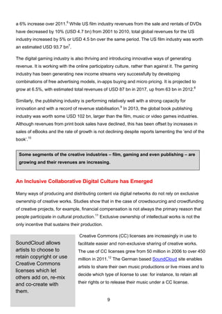 9
Some segments of the creative industries – film, gaming and even publishing – are
growing and their revenues are increasing.
a 6% increase over 2011.6
While US film industry revenues from the sale and rentals of DVDs
have decreased by 10% (USD 4.7 bn) from 2001 to 2010, total global revenues for the US
industry increased by 5% or USD 4.5 bn over the same period. The US film industry was worth
an estimated USD 93.7 bn7
.
The digital gaming industry is also thriving and introducing innovative ways of generating
revenue. It is working with the online participatory culture, rather than against it. The gaming
industry has been generating new income streams very successfully by developing
combinations of free advertising models, in-apps buying and micro pricing. It is projected to
grow at 6.5%, with estimated total revenues of USD 87 bn in 2017, up from 63 bn in 2012.8
Similarly, the publishing industry is performing relatively well with a strong capacity for
innovation and with a record of revenue stabilisation.9
In 2013, the global book publishing
industry was worth some USD 102 bn, larger than the film, music or video games industries.
Although revenues from print book sales have declined, this has been offset by increases in
sales of eBooks and the rate of growth is not declining despite reports lamenting the ‘end of the
book’.10
An Inclusive Collaborative Digital Culture has Emerged
Many ways of producing and distributing content via digital networks do not rely on exclusive
ownership of creative works. Studies show that in the case of crowdsourcing and crowdfunding
of creative projects, for example, financial compensation is not always the primary reason that
people participate in cultural production.11
Exclusive ownership of intellectual works is not the
only incentive that sustains their production.
Creative Commons (CC) licenses are increasingly in use to
facilitate easier and non-exclusive sharing of creative works.
The use of CC licenses grew from 50 million in 2006 to over 450
million in 2011.12
The German based SoundCloud site enables
artists to share their own music productions or live mixes and to
decide which type of license to use: for instance, to retain all
their rights or to release their music under a CC license.
SoundCloud allows
artists to choose to
retain copyright or use
Creative Commons
licenses which let
others add on, re-mix
and co-create with
them.
 