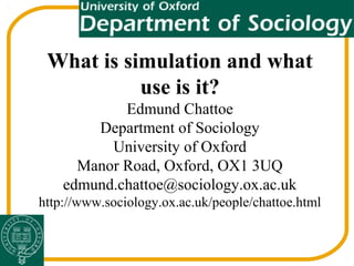 What is simulation and what
use is it?
Edmund Chattoe
Department of Sociology
University of Oxford
Manor Road, Oxford, OX1 3UQ
edmund.chattoe@sociology.ox.ac.uk
http://www.sociology.ox.ac.uk/people/chattoe.html
 