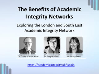 The Benefits of Academic
Integrity Networks
Exploring the London and South East
Academic Integrity Network
Dr Thomas Lancaster Dr Steph Allen Dr Mary Davis
https://academicintegrity.uk/lseain
 
