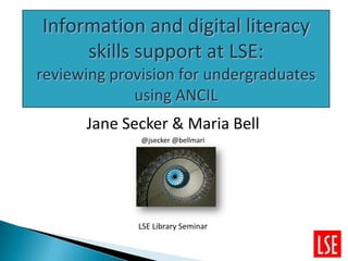 Information and digital literacy
     skills support at LSE:
reviewing provision for undergraduates
             using ANCIL
      Jane Secker & Maria Bell
              @jsecker @bellmari




             LSE Library Seminar
 