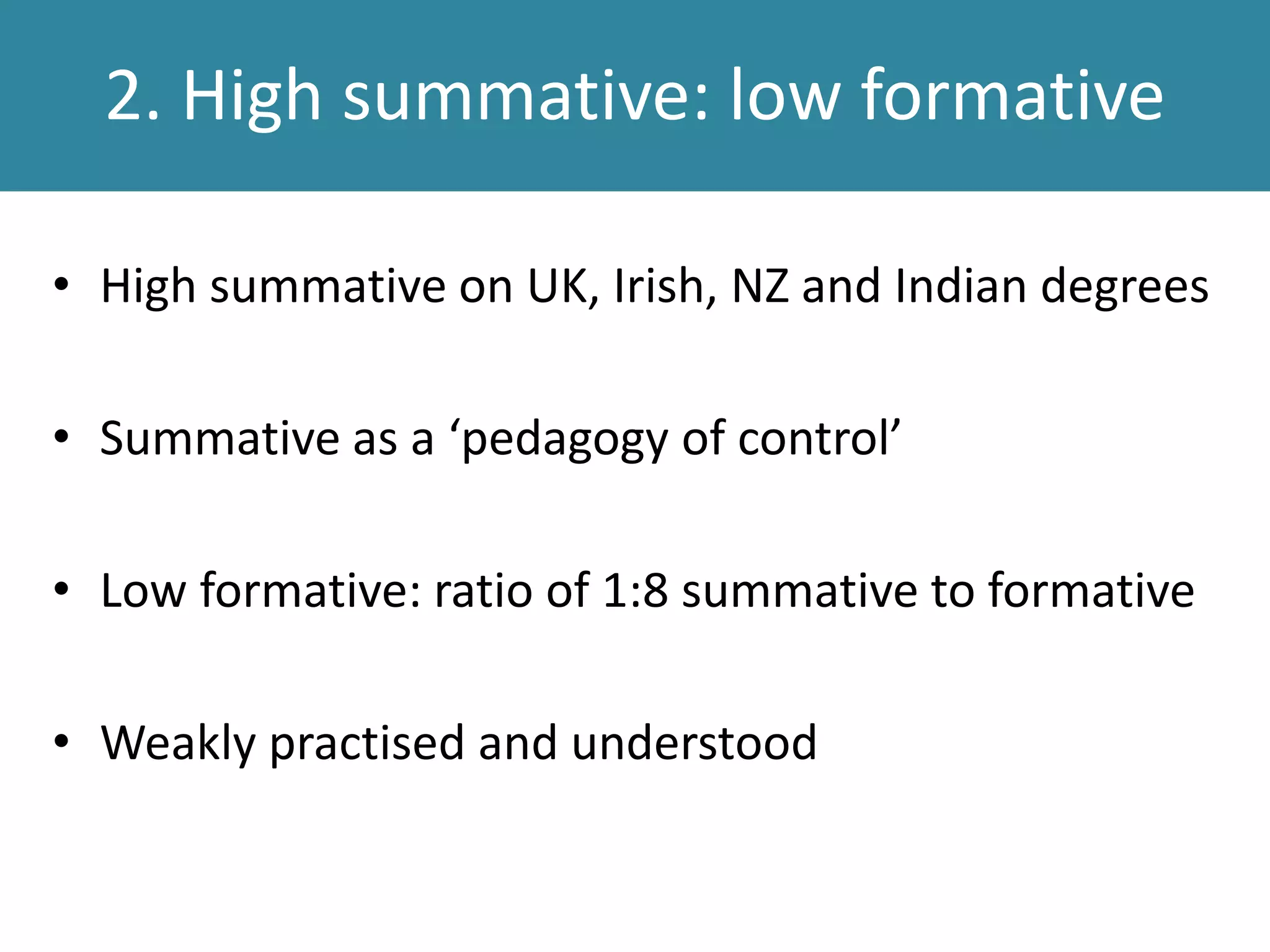 2. High summative: low formative
• High summative on UK, Irish, NZ and Indian degrees
• Summative as a ‘pedagogy of control’
• Low formative: ratio of 1:8 summative to formative
• Weakly practised and understood
 