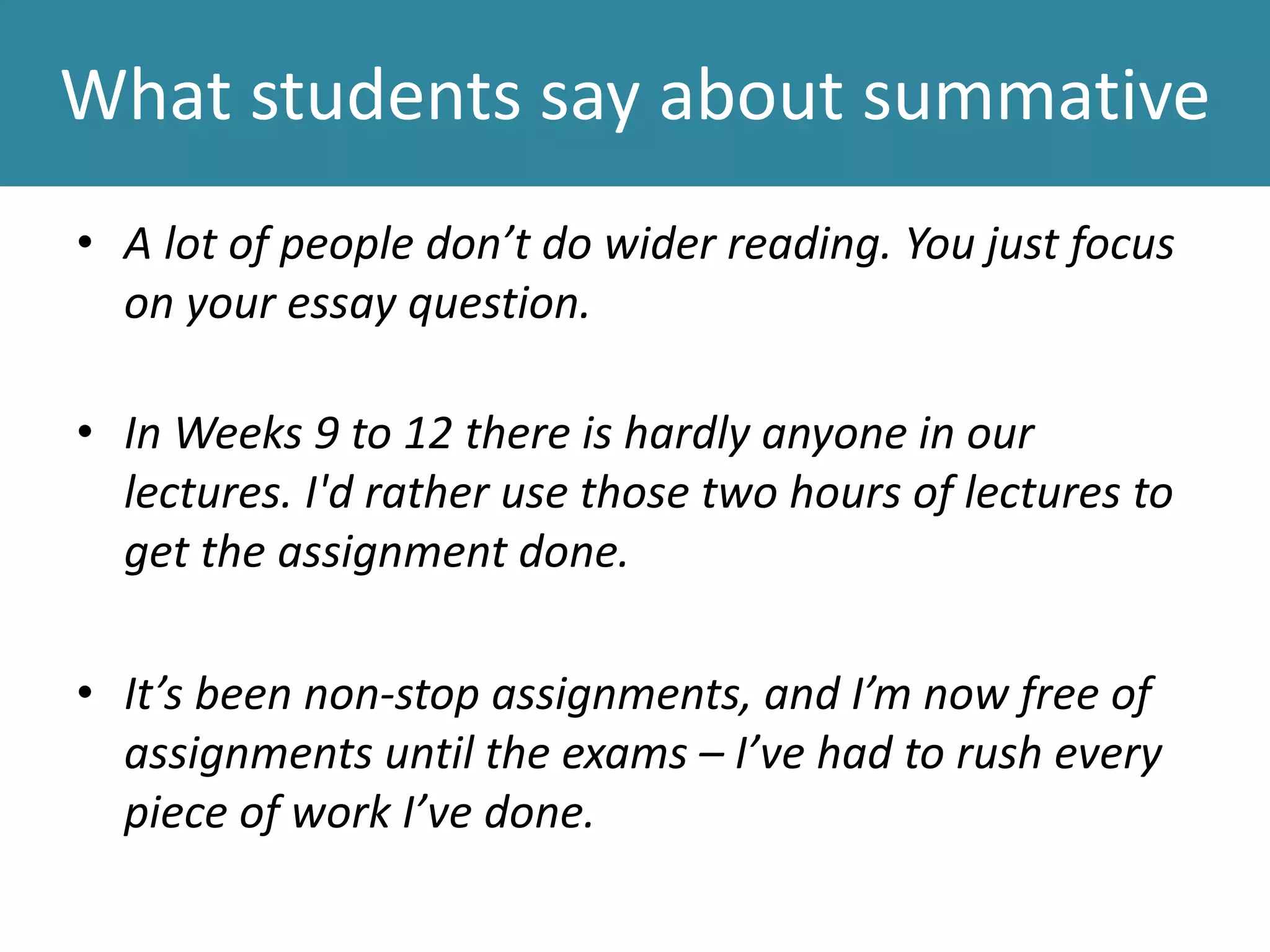 What students say about summative
• A lot of people don’t do wider reading. You just focus
on your essay question.
• In Weeks 9 to 12 there is hardly anyone in our
lectures. I'd rather use those two hours of lectures to
get the assignment done.
• It’s been non-stop assignments, and I’m now free of
assignments until the exams – I’ve had to rush every
piece of work I’ve done.
 