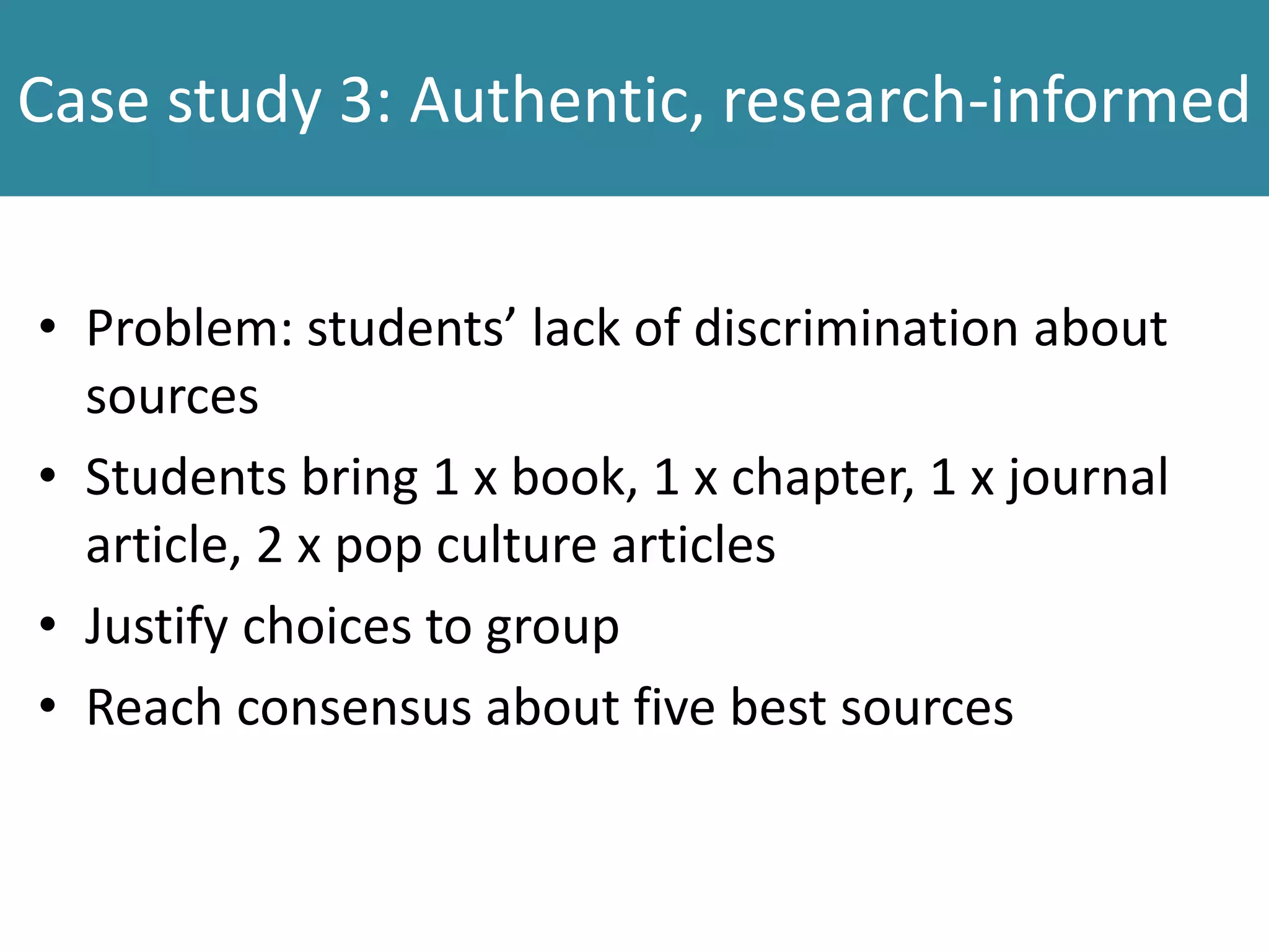 Case study 3: Authentic, research-informed
• Problem: students’ lack of discrimination about
sources
• Students bring 1 x book, 1 x chapter, 1 x journal
article, 2 x pop culture articles
• Justify choices to group
• Reach consensus about five best sources
 