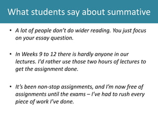 What students say about summative
• A lot of people don’t do wider reading. You just focus
on your essay question.
• In Weeks 9 to 12 there is hardly anyone in our
lectures. I'd rather use those two hours of lectures to
get the assignment done.
• It’s been non-stop assignments, and I’m now free of
assignments until the exams – I’ve had to rush every
piece of work I’ve done.
 