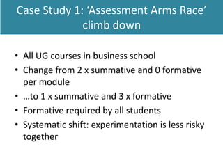 Case Study 1: ‘Assessment Arms Race’
climb down
• All UG courses in business school
• Change from 2 x summative and 0 formative
per module
• …to 1 x summative and 3 x formative
• Formative required by all students
• Systematic shift: experimentation is less risky
together
 
