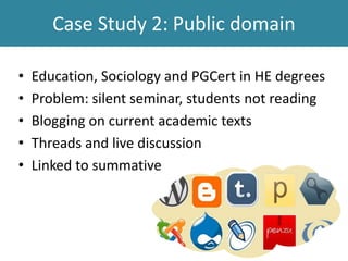 Case Study 2: Public domain
• Education, Sociology and PGCert in HE degrees
• Problem: silent seminar, students not reading
• Blogging on current academic texts
• Threads and live discussion
• Linked to summative
 