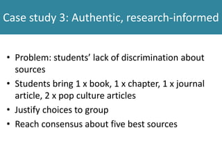 Case study 3: Authentic, research-informed
• Problem: students’ lack of discrimination about
sources
• Students bring 1 x book, 1 x chapter, 1 x journal
article, 2 x pop culture articles
• Justify choices to group
• Reach consensus about five best sources
 