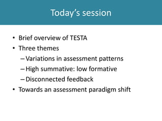 Today’s session
• Brief overview of TESTA
• Three themes
–Variations in assessment patterns
–High summative: low formative
–Disconnected feedback
• Towards an assessment paradigm shift
 