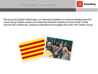 The Catalan Observatory We set up the Catalan Observatory, an international platform to share knowledge about the issues facing Catalan society and create links between Catalonia and the world. It hosts lectures and conferences, produces publications and engages the public with Catalan issues 