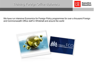 Training Foreign Office diplomats We have run intensive Economics for Foreign Policy programmes for over a thousand Foreign and Commonwealth Office staff in Whitehall and around the world 
