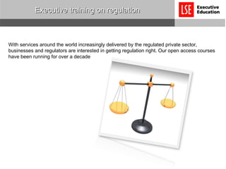 Executive training on regulation With services around the world increasingly delivered by the regulated private sector, businesses and regulators are interested in getting regulation right. Our open access courses have been running for over a decade  