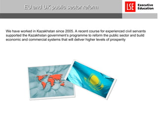 EU and UK public sector reform We have worked in Kazakhstan since 2005. A recent course for experienced civil servants supported the Kazakhstan government’s programme to reform the public sector and build economic and commercial systems that will deliver higher levels of prosperity 