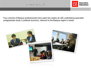 A term at LSE Four cohorts of Basque professionals have spent ten weeks at LSE undertaking specialist postgraduate study in political economy, relevant to the Basque region’s needs 