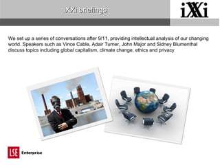 iXXi briefings We set up a series of conversations after 9/11, providing intellectual analysis of our changing world. Speakers such as Vince Cable, Adair Turner, John Major and Sidney Blumenthal discuss topics including global capitalism, climate change, ethics and privacy 