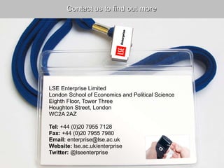 LSE Enterprise Limited London School of Economics and Political Science Eighth Floor, Tower Three Houghton Street, London WC2A 2AZ   Tel:  +44 (0)20 7955 7128 Fax:  +44 (0)20 7955 7980 Email:  enterprise@lse.ac.uk Website:  lse.ac.uk/enterprise Twitter:  @lseenterprise Contact us to find out more 