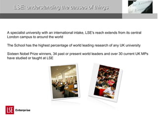 LSE: understanding the causes of things A specialist university with an international intake, LSE's reach extends from its central London campus to around the world The School has the highest percentage of world leading research of any UK university Sixteen Nobel Prize winners, 34 past or present world leaders and over 30 current UK MPs have studied or taught at LSE 