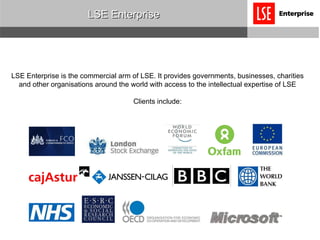 LSE Enterprise LSE Enterprise is the commercial arm of LSE. It provides governments, businesses, charities and other organisations around the world with access to the intellectual expertise of LSE Clients include: 
