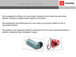 Health care in Turkey We investigated the efficacy of a new inhaler in treating chronic obstructive pulmonary disease, and gave a budget impact analysis of the product We assessed the cost effectiveness of a new, easy to use drug for patients at risk of myocardial infarction We studied an oral coagulant intended to eliminate the risk of venous thromboembolism in patients undergoing major orthopaedic surgery 