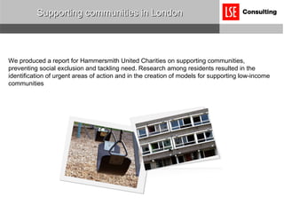 Supporting communities in London We produced a report for Hammersmith United Charities on supporting communities, preventing social exclusion and tackling need. Research among residents resulted in the identification of urgent areas of action and in the creation of models for supporting low-income communities 